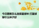今日更新怎么选择篮球袜 打篮球穿什么袜子好