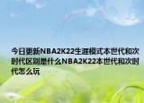 今日更新NBA2K22生涯模式本世代和次时代区别是什么NBA2K22本世代和次时代怎么玩