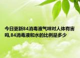 今日更新84消毒液气味对人体有害吗,84消毒液和水的比例是多少