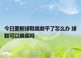今日更新球鞋底磨平了怎么办 球鞋可以换底吗