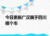 今日更新广汉属于四川哪个市