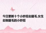 今日更新十个小妙招去腿毛,女生去除腿毛的小妙招