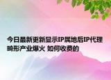今日最新更新显示IP属地后IP代理畸形产业爆火 如何收费的