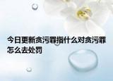 今日更新贪污罪指什么对贪污罪怎么去处罚