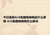 今日更新AJ3走路吱吱响是什么原因 AJ3走路吱吱响怎么解决