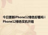 今日更新iPhone12绿色好看吗 iPhone12绿色实机开箱