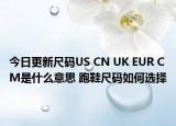 今日更新尺码US CN UK EUR CM是什么意思 跑鞋尺码如何选择