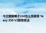 今日更新椰子350怎么系鞋带 Yeezy 350 V2鞋带系法
