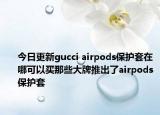 今日更新gucci airpods保护套在哪可以买那些大牌推出了airpods保护套