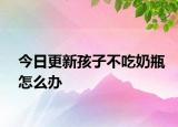 今日更新孩子不吃奶瓶怎么办