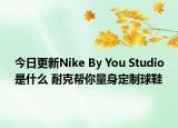 今日更新Nike By You Studio是什么 耐克帮你量身定制球鞋