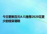 今日更新百元AJ1推荐2020花更少的钱穿潮鞋