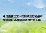 今日更新正常人吃加碘盐好还是不加碘盐好 不加碘盐适合什么人吃