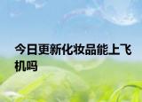 今日更新化妆品能上飞机吗