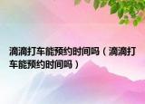 滴滴打车能预约时间吗（滴滴打车能预约时间吗）