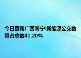 今日更新广西南宁:新能源公交数量占总数41.20%