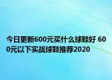 今日更新600元买什么球鞋好 600元以下实战球鞋推荐2020