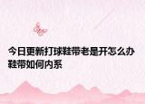 今日更新打球鞋带老是开怎么办 鞋带如何内系