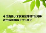 今日更新小米驭空篮球鞋2代测评 驭空篮球鞋属于什么牌子