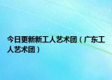 今日更新新工人艺术团（广东工人艺术团）
