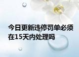 今日更新违停罚单必须在15天内处理吗