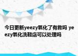 今日更新yeezy氧化了有救吗 yeezy氧化洗鞋店可以处理吗