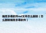 瑞星杀毒软件rsd文件怎么删除（怎么删除瑞星杀毒软件）