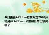 今日更新AJ1 low巴黎限定2020开箱测评 AJ1 mid米兰和低帮巴黎买哪个