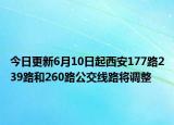 今日更新6月10日起西安177路239路和260路公交线路将调整