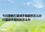 今日更新打篮球手指戳伤怎么办 打篮球手指扭伤怎么办