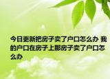 今日更新把房子卖了户口怎么办 我的户口在房子上那房子卖了户口怎么办