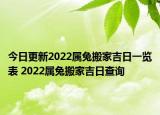 今日更新2022属兔搬家吉日一览表 2022属兔搬家吉日查询