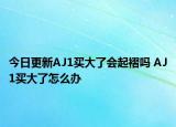 今日更新AJ1买大了会起褶吗 AJ1买大了怎么办
