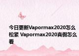 今日更新Vapormax2020怎么松紧 Vapormax2020真假怎么看