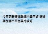 今日更新篮球鞋哪个牌子好 篮球鞋在哪个平台买比较好