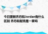 今日更新乔丹和Jordan有什么区别 乔丹和耐克是一家吗