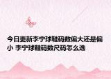 今日更新李宁球鞋码数偏大还是偏小 李宁球鞋码数尺码怎么选