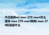 今日更新air max 270 react怎么清洗 max 270 react和和 max 270区别是什么
