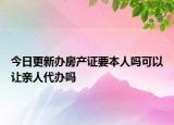 今日更新办房产证要本人吗可以让亲人代办吗