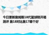 今日更新詹姆斯18代篮球鞋开箱测评 詹18对比詹17哪个好