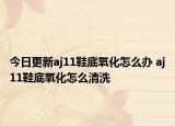 今日更新aj11鞋底氧化怎么办 aj11鞋底氧化怎么清洗