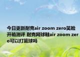 今日更新耐克air zoom zero笑脸开箱测评 耐克网球鞋air zoom zero可以打篮球吗