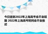 今日更新2022年上海高考会不会延期 2022年上海高考时间会不会推迟