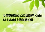 今日更新欧文s2实战测评 Kyrie S2 hybrid上脚脚感如何