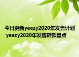 今日更新yeezy2020年发售计划 yeezy2020年发售鞋款盘点