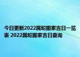 今日更新2022属蛇搬家吉日一览表 2022属蛇搬家吉日查询