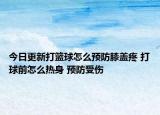 今日更新打篮球怎么预防膝盖疼 打球前怎么热身 预防受伤