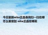 今日更新nike正品查询扫一扫在哪怎么鉴定别 nike正品在哪买