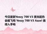 今日更新Yeezy 700 V3 夜光配色会起飞吗 Yeezy 700 V3 Azael 值得入手吗