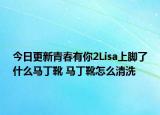 今日更新青春有你2Lisa上脚了什么马丁靴 马丁靴怎么清洗